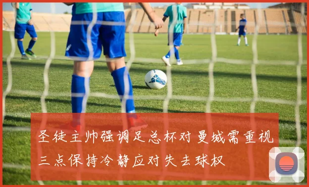 圣徒主帅强调足总杯对曼城需重视三点保持冷静应对失去球权