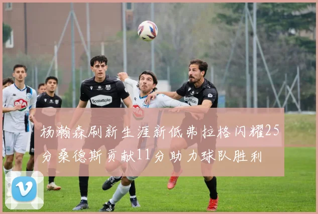 杨瀚森刷新生涯新低弗拉格闪耀25分桑德斯贡献11分助力球队胜利