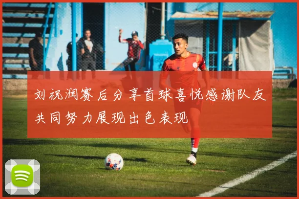 刘祝润赛后分享首球喜悦感谢队友共同努力展现出色表现